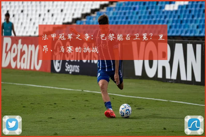法甲冠军之争：巴黎能否卫冕？里昂、马赛的挑战