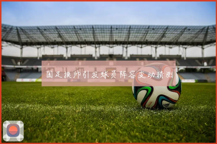 国足换帅引发球员阵容变动猜测