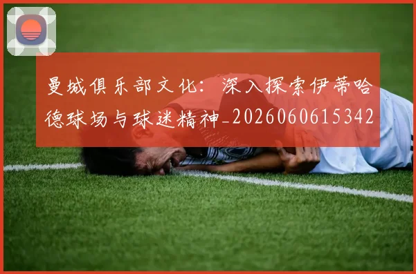 曼城俱乐部文化:深入探索伊蒂哈德球场与球迷精神_20260606153422